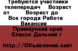 Требуются участники телепередач. › Возраст от ­ 18 › Возраст до ­ 60 - Все города Работа » Вакансии   . Приморский край,Спасск-Дальний г.